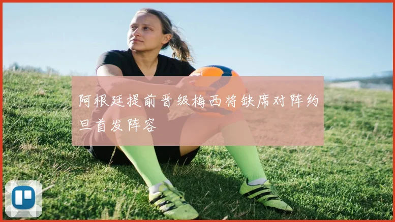 阿根廷提前晋级梅西将缺席对阵约旦首发阵容
