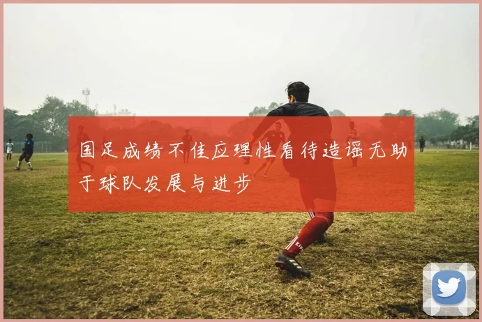 国足成绩不佳应理性看待造谣无助于球队发展与进步