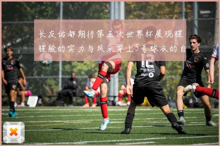长友佑都期待第五次世界杯展现猩猩般的实力与风采穿上5号球衣的自豪感