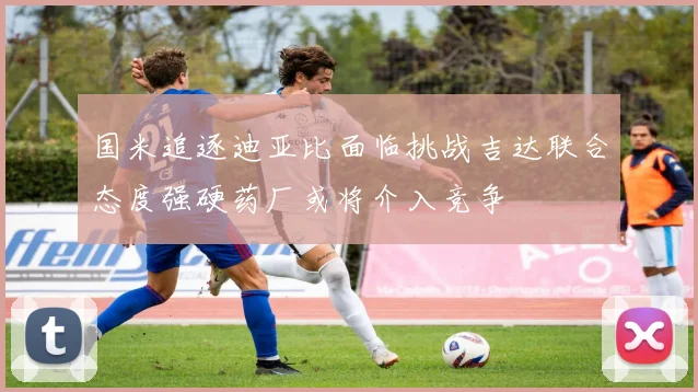 国米追逐迪亚比面临挑战吉达联合态度强硬药厂或将介入竞争