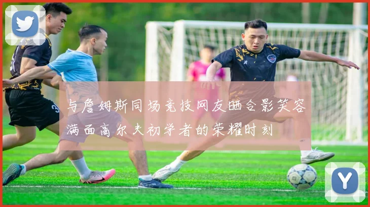 与詹姆斯同场竞技网友晒合影笑容满面高尔夫初学者的荣耀时刻
