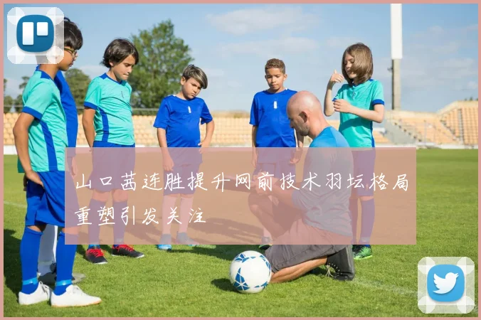山口茜连胜提升网前技术羽坛格局重塑引发关注