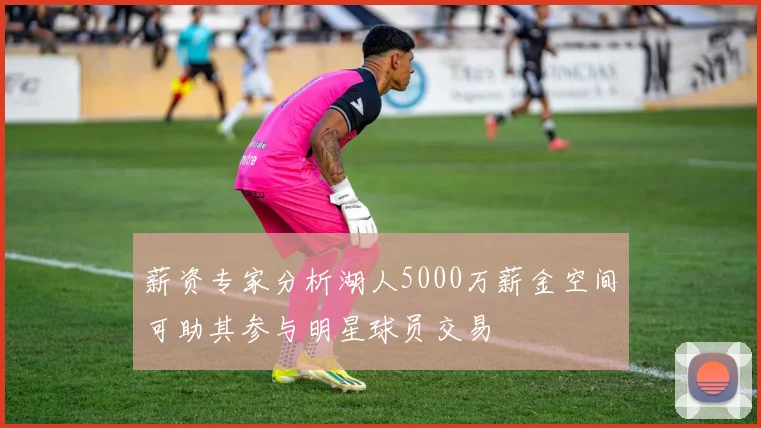 薪资专家分析湖人5000万薪金空间可助其参与明星球员交易