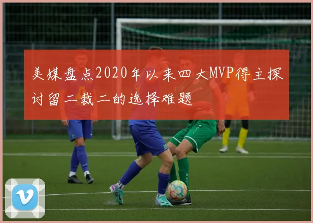 美媒盘点2020年以来四大MVP得主探讨留二裁二的选择难题