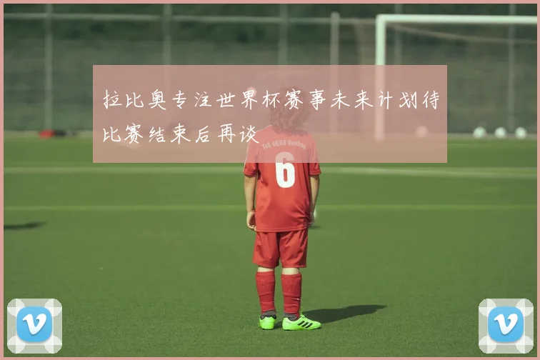 拉比奥专注世界杯赛事未来计划待比赛结束后再谈