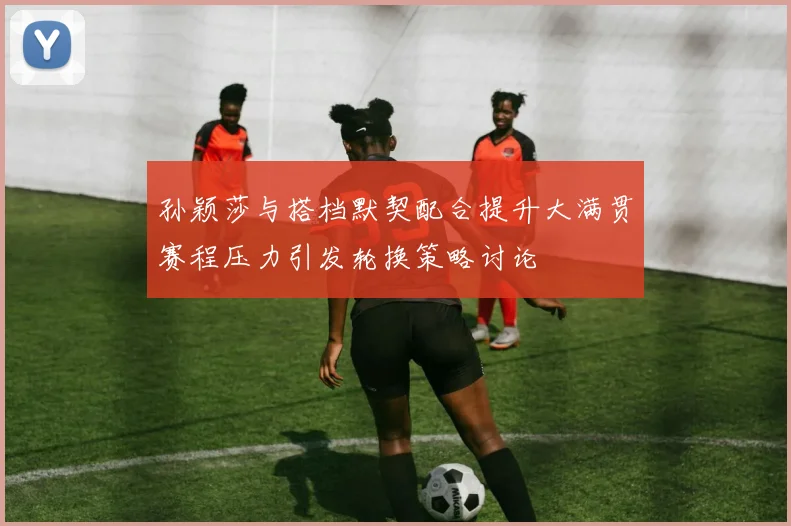 孙颖莎与搭档默契配合提升大满贯赛程压力引发轮换策略讨论