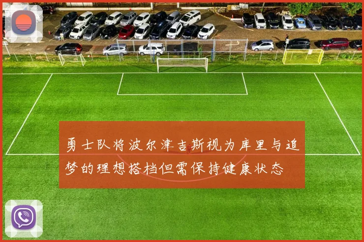 勇士队将波尔津吉斯视为库里与追梦的理想搭档但需保持健康状态