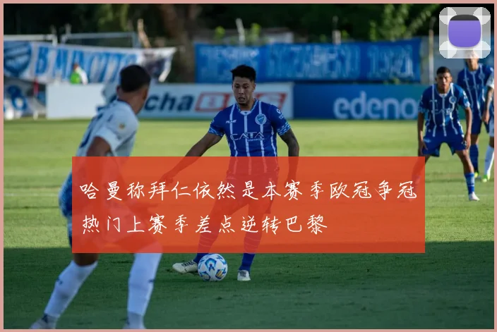 哈曼称拜仁依然是本赛季欧冠争冠热门上赛季差点逆转巴黎