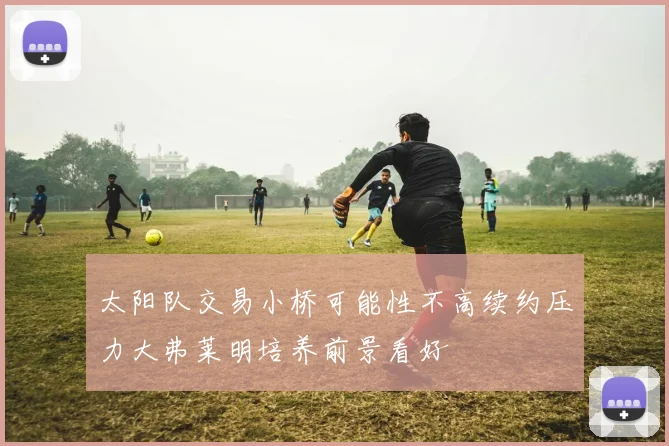 太阳队交易小桥可能性不高续约压力大弗莱明培养前景看好