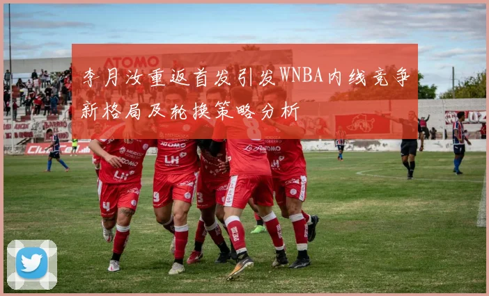 李月汝重返首发引发WNBA内线竞争新格局及轮换策略分析