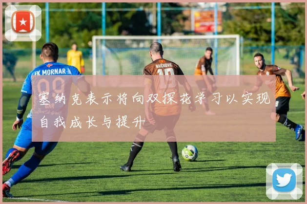 塞纳克表示将向双探花学习以实现自我成长与提升