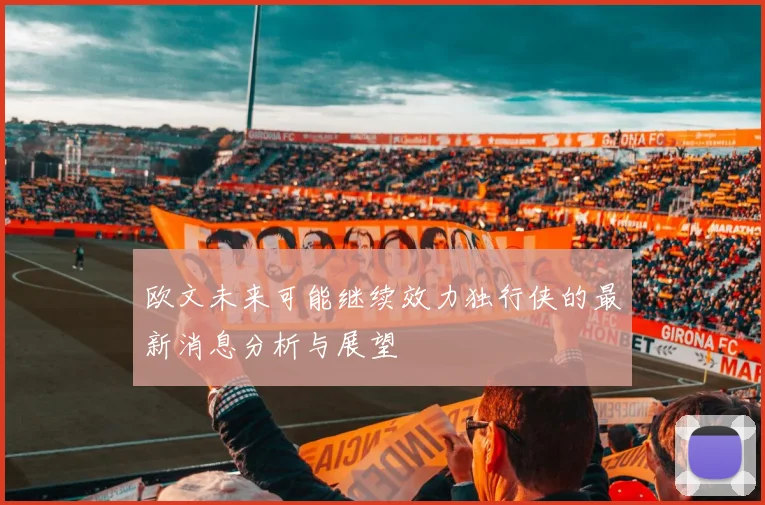 欧文未来可能继续效力独行侠的最新消息分析与展望