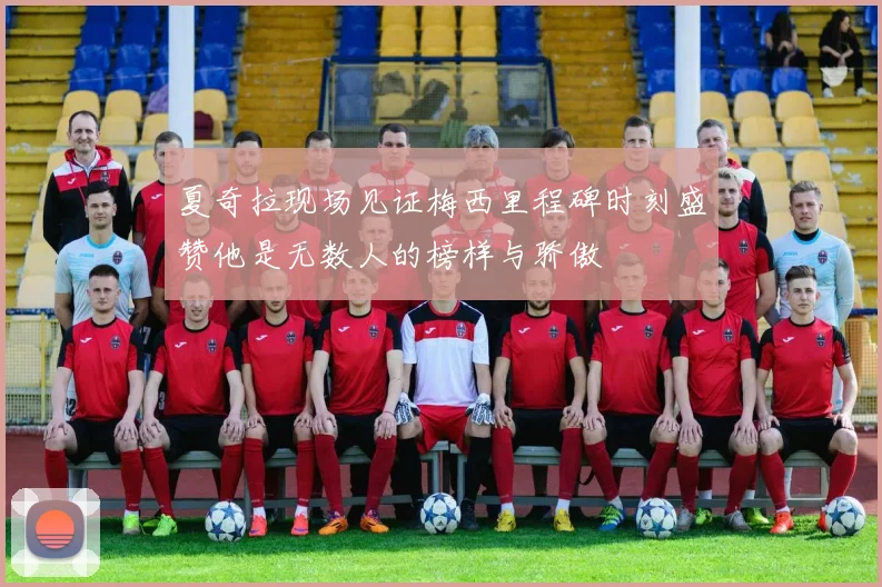 夏奇拉现场见证梅西里程碑时刻盛赞他是无数人的榜样与骄傲