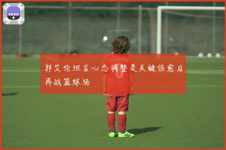 郭艾伦坦言心态调整是关键伤愈后再战篮球场