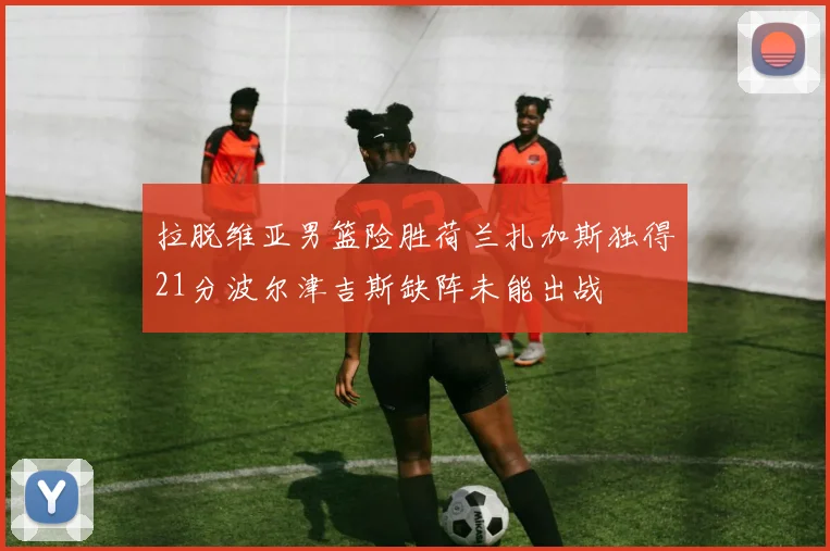 拉脱维亚男篮险胜荷兰扎加斯独得21分波尔津吉斯缺阵未能出战