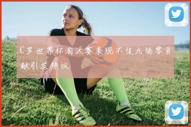 C罗世界杯淘汰赛表现不佳九场零贡献引发热议