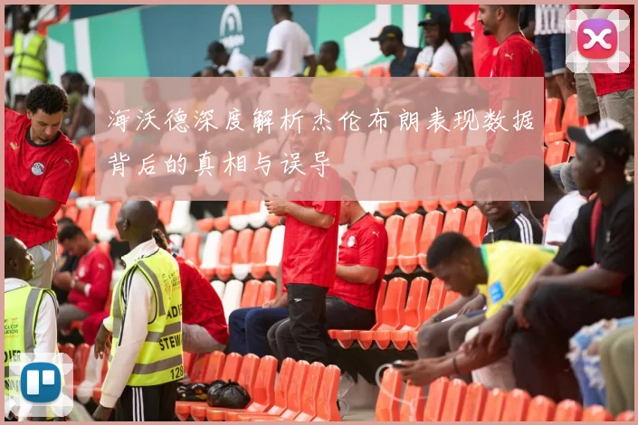 海沃德深度解析杰伦布朗表现数据背后的真相与误导