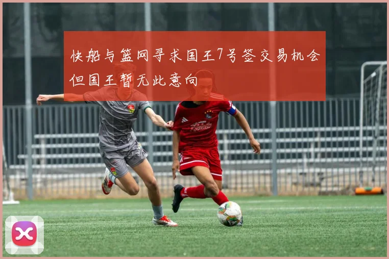 快船与篮网寻求国王7号签交易机会但国王暂无此意向